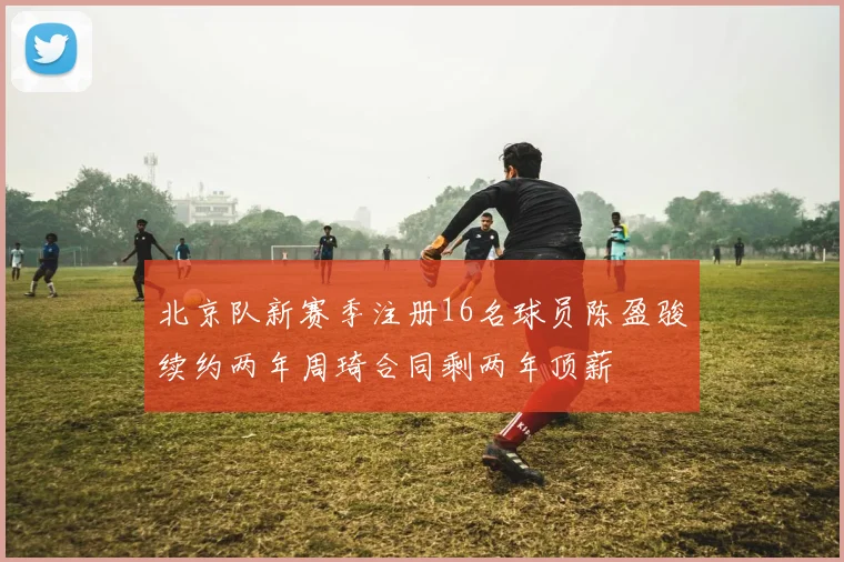 北京队新赛季注册16名球员陈盈骏续约两年周琦合同剩两年顶薪